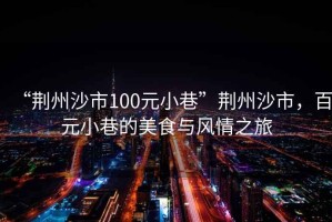 “荊州沙市100元小巷”荊州沙市，百元小巷的美食與風情之旅