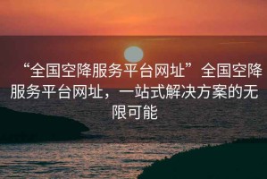 “全國(guó)空降服務(wù)平臺(tái)網(wǎng)址”全國(guó)空降服務(wù)平臺(tái)網(wǎng)址，一站式解決方案的無(wú)限可能