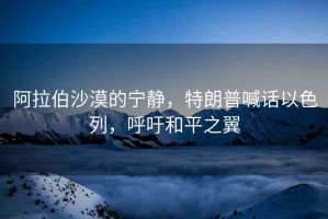 阿拉伯沙漠的寧靜，特朗普喊話以色列，呼吁和平之翼