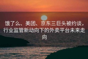 餓了么、美團、京東三巨頭被約談，行業監管新動向下的外賣平臺未來走向