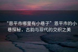 “恩平市哪里有小巷子”恩平市的小巷探秘，古韻與現代的交織之美