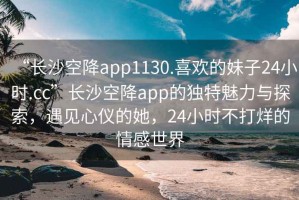 “長沙空降app1130.喜歡的妹子24小時.cc”長沙空降app的獨特魅力與探索，遇見心儀的她，24小時不打烊的情感世界