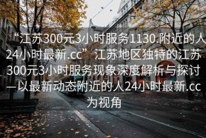 “江蘇300元3小時服務1130.附近的人24小時最新.cc”江蘇地區獨特的江蘇300元3小時服務現象深度解析與探討—以最新動態附近的人24小時最新.cc為視角
