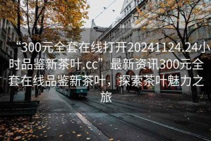 “300元全套在線打開20241124.24小時品鑒新茶葉.cc”最新資訊300元全套在線品鑒新茶葉，探索茶葉魅力之旅