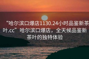 “哈爾濱口爆店1130.24小時品鑒新茶葉.cc”哈爾濱口爆店，全天候品鑒新茶葉的獨特體驗