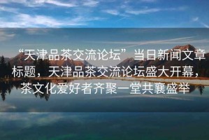 “天津品茶交流論壇”當(dāng)日新聞文章標(biāo)題，天津品茶交流論壇盛大開幕，茶文化愛好者齊聚一堂共襄盛舉