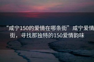 “咸寧150的愛情在哪條街”咸寧愛情街，尋找那獨(dú)特的150愛情韻味