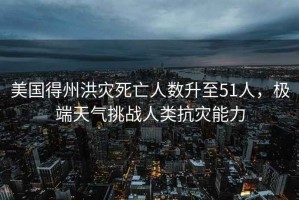 美國得州洪災死亡人數升至51人，極端天氣挑戰人類抗災能力