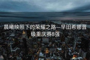 晨曦映照下的榮耀之路—早田希娜晉級(jí)重慶賽8強(qiáng)