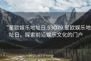 “星歐娛樂地址日.93O79.星歐娛樂地址日，探索前沿娛樂文化的門戶