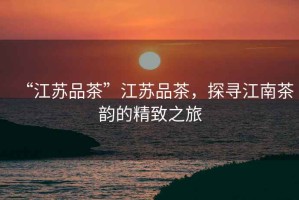“江蘇品茶”江蘇品茶，探尋江南茶韻的精致之旅