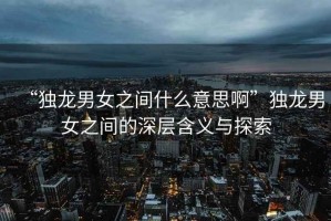 “獨龍男女之間什么意思啊”獨龍男女之間的深層含義與探索