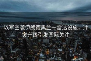以軍空襲伊朗德黑蘭一雷達設施，沖突升級引發國際關注