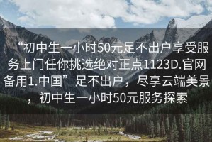 “初中生一小時(shí)50元足不出戶享受服務(wù)上門任你挑選絕對(duì)正點(diǎn)1123D.官網(wǎng)備用1.中國”足不出戶，盡享云端美景，初中生一小時(shí)50元服務(wù)探索