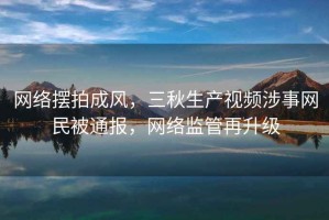 網絡擺拍成風，三秋生產視頻涉事網民被通報，網絡監管再升級