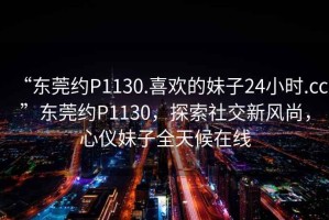 “東莞約P1130.喜歡的妹子24小時.cc”東莞約P1130，探索社交新風尚，心儀妹子全天候在線