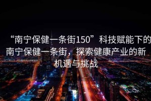 “南寧保健一條街150”科技賦能下的南寧保健一條街，探索健康產業的新機遇與挑戰