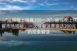 “運(yùn)城晚上快餐200一次”運(yùn)城晚上快餐市場(chǎng)揭秘，一次快餐消費(fèi)高達(dá)200元的現(xiàn)象解讀