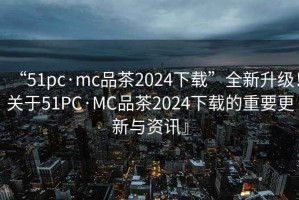 “51pc·mc品茶2024下載”全新升級！關于51PC·MC品茶2024下載的重要更新與資訊』