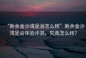 “新余金沙灣足浴怎么樣”新余金沙灣足浴體驗評測，究竟怎么樣？