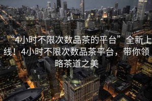 “4小時不限次數品茶的平臺”全新上線！4小時不限次數品茶平臺，帶你領略茶道之美