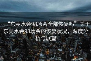 “東莞水會98場會全部恢復嗎”關于東莞水會98場會的恢復狀況，深度分析與展望