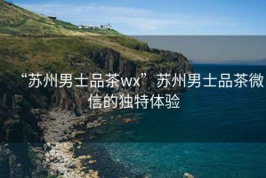 “蘇州男士品茶wx”蘇州男士品茶微信的獨特體驗
