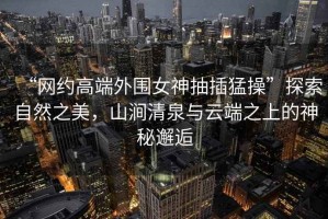 “網(wǎng)約高端外圍女神抽插猛操”探索自然之美，山澗清泉與云端之上的神秘邂逅