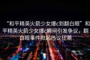“和平精英火箭少女爆c到翻白眼”和平精英火箭少女爆c瞬間引發(fā)爭議，翻白眼事件掀起熱議狂潮