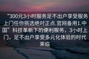 “300元3小時服務足不出戶享受服務上門任你挑選絕對正點.官網備用1.中國”科技革新下的便利服務，3小時上門，足不出戶享受多元化體驗的時代來臨