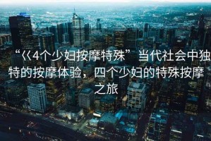 “巜4個少婦按摩特殊”當代社會中獨特的按摩體驗，四個少婦的特殊按摩之旅