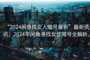 “2024閑魚找女人暗號最新”最新資訊』2024年閑魚尋找女性暗號全解析