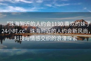 “珠海附近的人約會1130.喜歡的妹子24小時.cc”珠海附近的人約會新風尚，科技與情感交織的浪漫探索