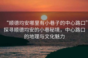 “順德均安哪里有小巷子的中心路口”探尋順德均安的小巷秘境，中心路口的地理與文化魅力