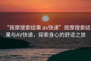“按摩搜索結果 av快遞”按摩搜索結果與AV快遞，探索身心的舒適之旅