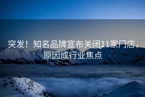 突發！知名品牌宣布關閉11家門店，原因成行業焦點