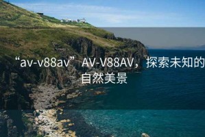“av-v88av”AV-V88AV，探索未知的自然美景