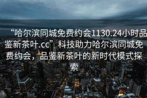 “哈爾濱同城免費約會1130.24小時品鑒新茶葉.cc”科技助力哈爾濱同城免費約會，品鑒新茶葉的新時代模式探索