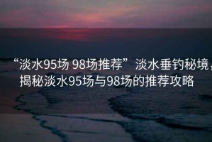 “淡水95場(chǎng) 98場(chǎng)推薦”淡水垂釣秘境，揭秘淡水95場(chǎng)與98場(chǎng)的推薦攻略