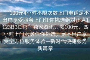 “100元4小時不限次數上門電話足不出戶享受服務上門任你挑選絕對正點1123BBC.官”獨家資訊只需100元，四小時上門服務任你挑選，足不出戶享受全方位服務體驗—新時代便捷服務新篇章