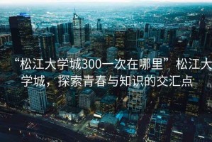 “松江大學城300一次在哪里”松江大學城，探索青春與知識的交匯點
