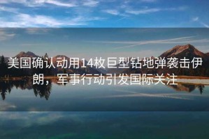 美國確認動用14枚巨型鉆地彈襲擊伊朗，軍事行動引發國際關注