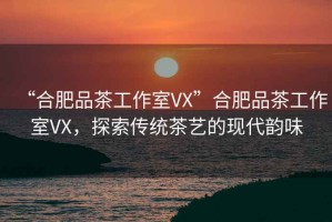“合肥品茶工作室VX”合肥品茶工作室VX，探索傳統(tǒng)茶藝的現(xiàn)代韻味