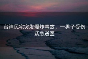 臺(tái)灣民宅突發(fā)爆炸事故，一男子受傷緊急送醫(yī)