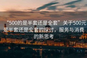 “500的是半套還是全套”關于500元是半套還是全套的探討，服務與消費的新思考