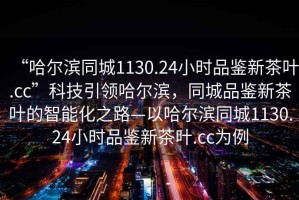 “哈爾濱同城1130.24小時(shí)品鑒新茶葉.cc”科技引領(lǐng)哈爾濱，同城品鑒新茶葉的智能化之路—以哈爾濱同城1130.24小時(shí)品鑒新茶葉.cc為例