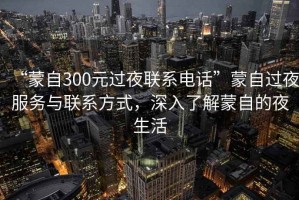 “蒙自300元過夜聯系電話”蒙自過夜服務與聯系方式，深入了解蒙自的夜生活