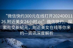 “微信快約300元在線打開2024DD1126.附近美女24小時.cc”微信快約，探索社交新紀元，附近美女在線等你來約—資訊深度解析