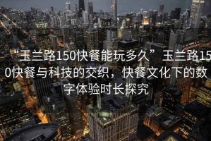 “玉蘭路150快餐能玩多久”玉蘭路150快餐與科技的交織，快餐文化下的數字體驗時長探究
