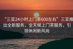 “三亞24小時上門茶600左右”三亞推出全新服務，全天候上門茶服務，引領休閑新風尚